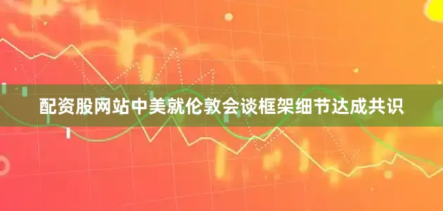 配资股网站中美就伦敦会谈框架细节达成共识