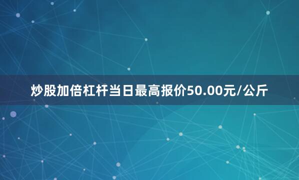 炒股加倍杠杆当日最高报价50.00元/公斤