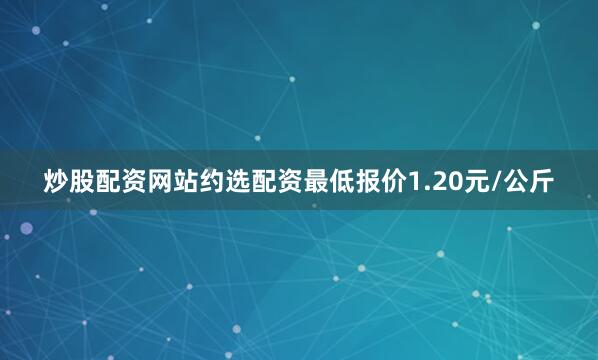 炒股配资网站约选配资最低报价1.20元/公斤