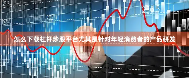 怎么下载杠杆炒股平台尤其是针对年轻消费者的产品研发