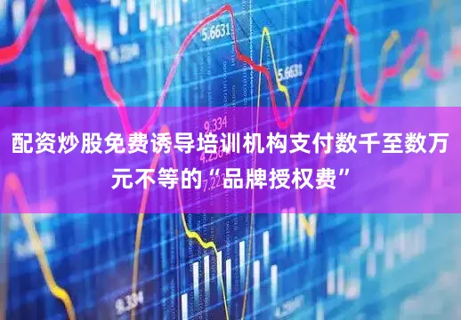 配资炒股免费诱导培训机构支付数千至数万元不等的“品牌授权费”