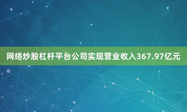 网络炒股杠杆平台公司实现营业收入367.97亿元