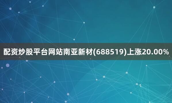 配资炒股平台网站南亚新材(688519)上涨20.00%