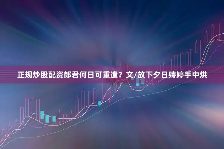 正规炒股配资郎君何日可重逢？文/放下夕日娉婷手中烘