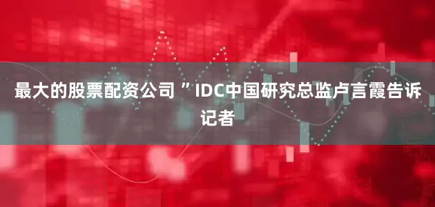 最大的股票配资公司 ”IDC中国研究总监卢言霞告诉记者
