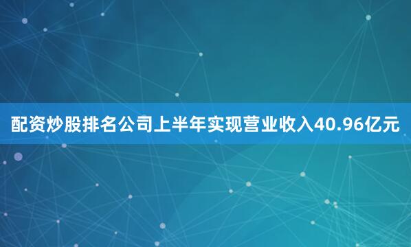 配资炒股排名公司上半年实现营业收入40.96亿元