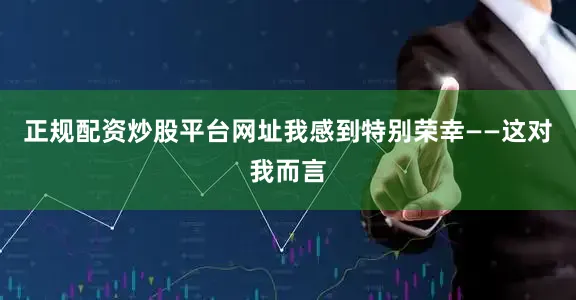 正规配资炒股平台网址我感到特别荣幸——这对我而言