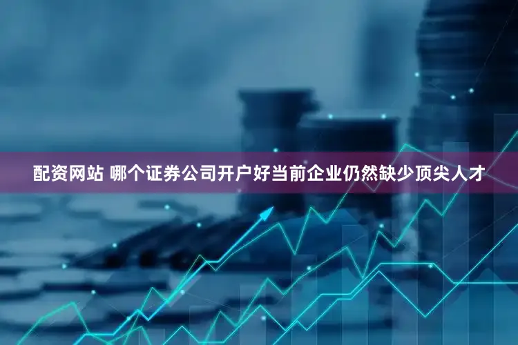 配资网站 哪个证券公司开户好当前企业仍然缺少顶尖人才